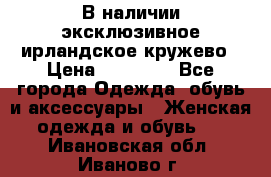 В наличии эксклюзивное ирландское кружево › Цена ­ 38 000 - Все города Одежда, обувь и аксессуары » Женская одежда и обувь   . Ивановская обл.,Иваново г.